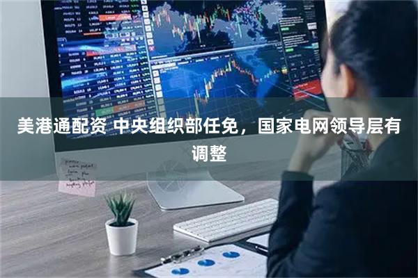 美港通配资 中央组织部任免，国家电网领导层有调整