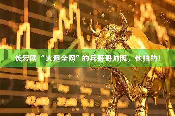 长宏网 “火遍全网”的兵哥哥帅照，他拍的！