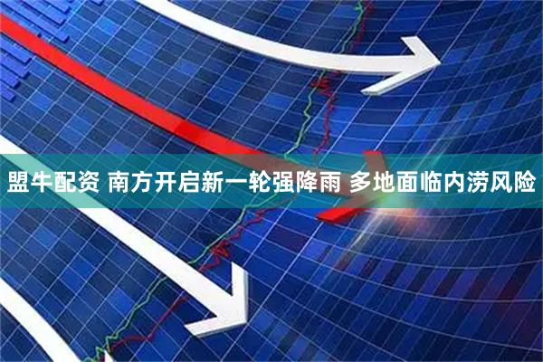 盟牛配资 南方开启新一轮强降雨 多地面临内涝风险