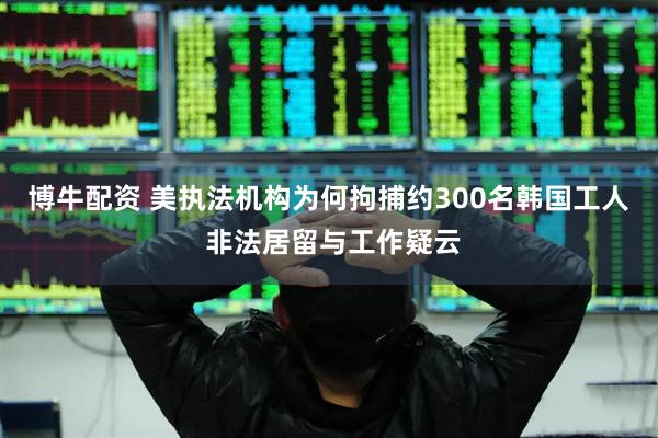 博牛配资 美执法机构为何拘捕约300名韩国工人 非法居留与工作疑云