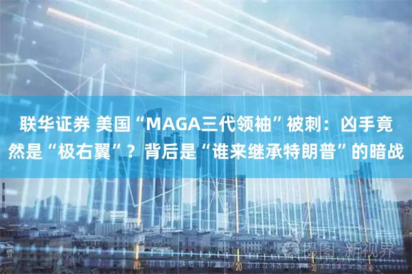 联华证券 美国“MAGA三代领袖”被刺：凶手竟然是“极右翼”？背后是“谁来继承特朗普”的暗战