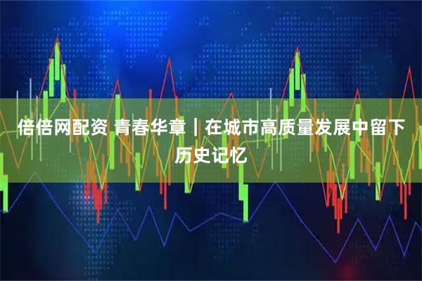 倍倍网配资 青春华章｜在城市高质量发展中留下历史记忆