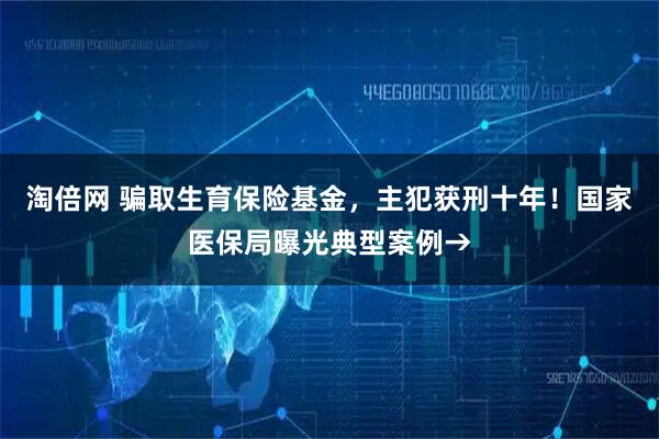 淘倍网 骗取生育保险基金，主犯获刑十年！国家医保局曝光典型案例→