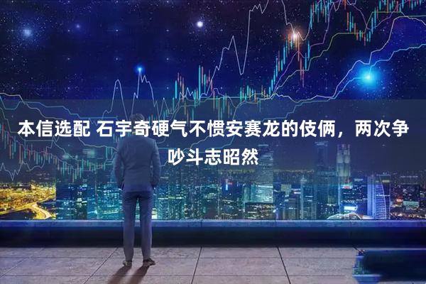 本信选配 石宇奇硬气不惯安赛龙的伎俩，两次争吵斗志昭然