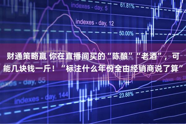 财通策略嬴 你在直播间买的“陈酿”“老酒”，可能几块钱一斤！“标注什么年份全由经销商说了算”