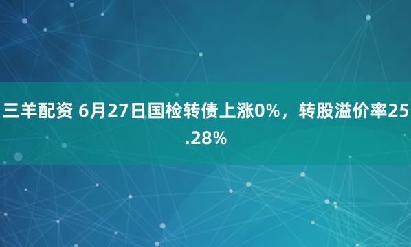 三羊配资 6月27日国检转债上涨0%，转股溢价率25.28%