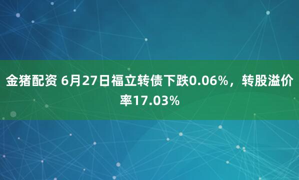 金猪配资 6月27日福立转债下跌0.06%，转股溢价率17.03%