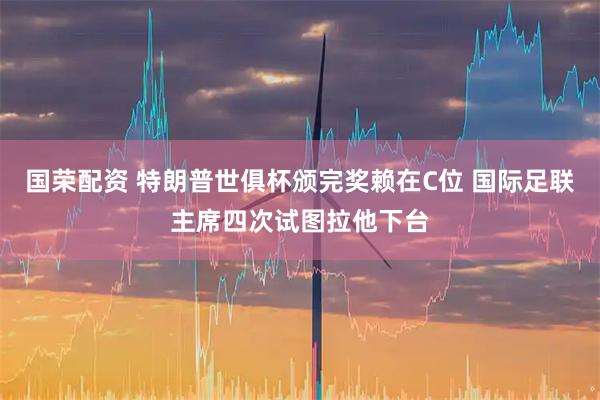 国荣配资 特朗普世俱杯颁完奖赖在C位 国际足联主席四次试图拉他下台