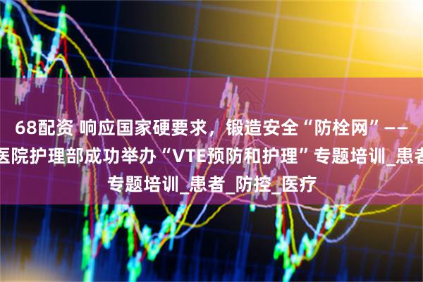 68配资 响应国家硬要求，锻造安全“防栓网”——山西省汾阳医院护理部成功举办“VTE预防和护理”专题培训_患者_防控_医疗