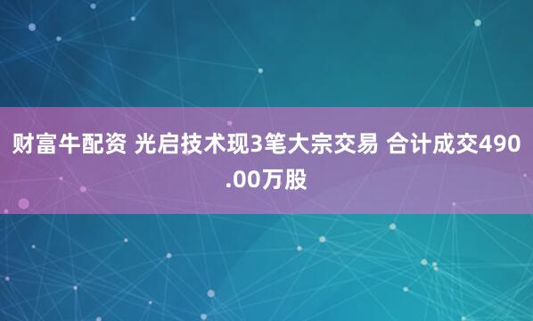 财富牛配资 光启技术现3笔大宗交易 合计成交490.00万股