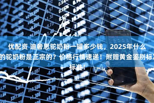 优配资 迪奢思驼奶粉一罐多少钱，2025年什么样的驼奶粉是正宗的？价格行情速递！附赠黄金鉴别标准！